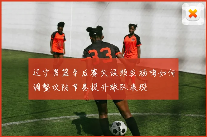 辽宁男篮季后赛失误频发杨鸣如何调整攻防节奏提升球队表现