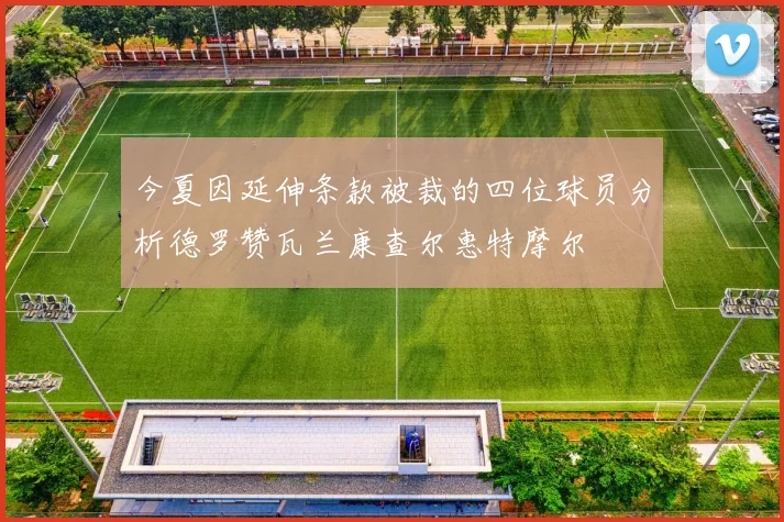 今夏因延伸条款被裁的四位球员分析德罗赞瓦兰康查尔惠特摩尔