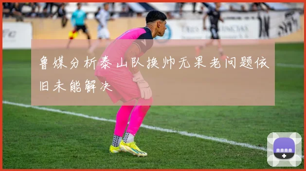 鲁媒分析泰山队换帅无果老问题依旧未能解决