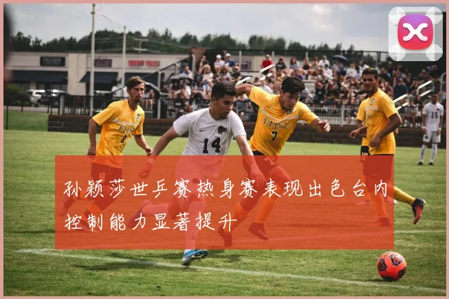 孙颖莎世乒赛热身赛表现出色台内控制能力显著提升