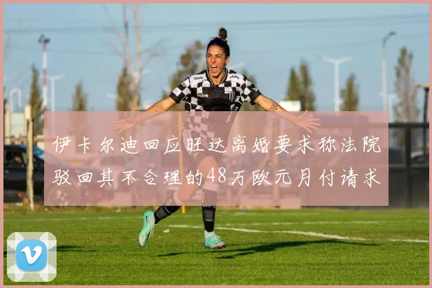 伊卡尔迪回应旺达离婚要求称法院驳回其不合理的48万欧元月付请求