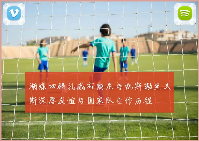 湖媒回顾扎威布朗尼与凯斯勒里夫斯深厚友谊与国家队合作历程