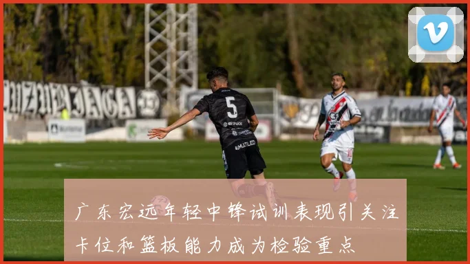 广东宏远年轻中锋试训表现引关注卡位和篮板能力成为检验重点