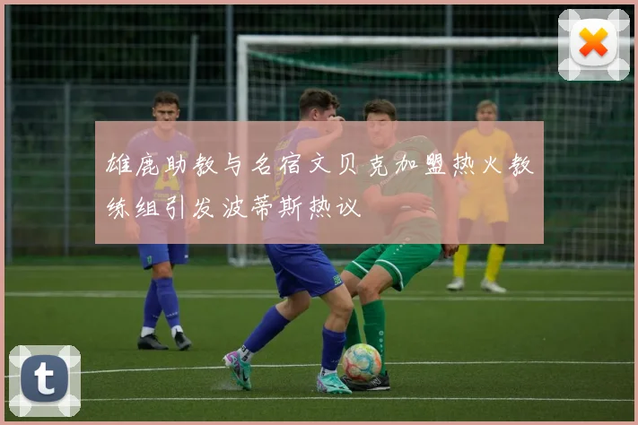 雄鹿助教与名宿文贝克加盟热火教练组引发波蒂斯热议