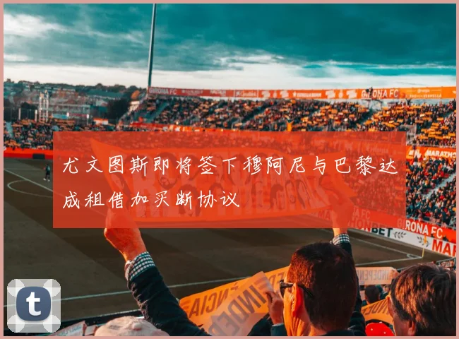 尤文图斯即将签下穆阿尼与巴黎达成租借加买断协议